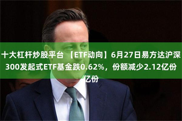 十大杠杆炒股平台 【ETF动向】6月27日易方达沪深300发起式ETF基金跌0.62%,份额减少2.12亿份