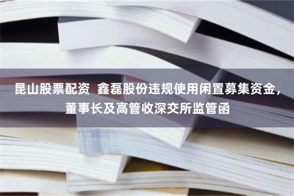 昆山股票配资  鑫磊股份违规使用闲置募集资金，董事长及高管收深交所监管函