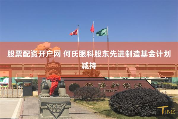 股票配资开户网 何氏眼科股东先进制造基金计划减持