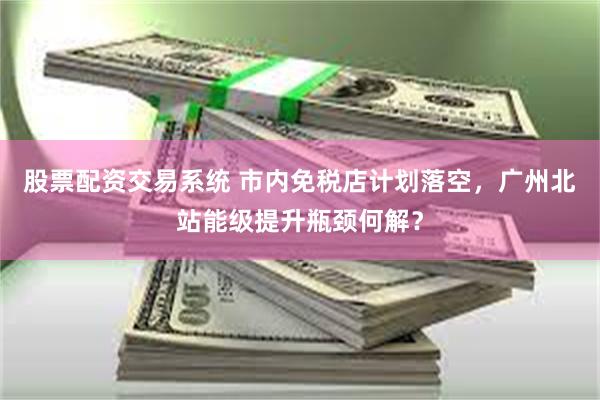 股票配资交易系统 市内免税店计划落空，广州北站能级提升瓶颈何解？