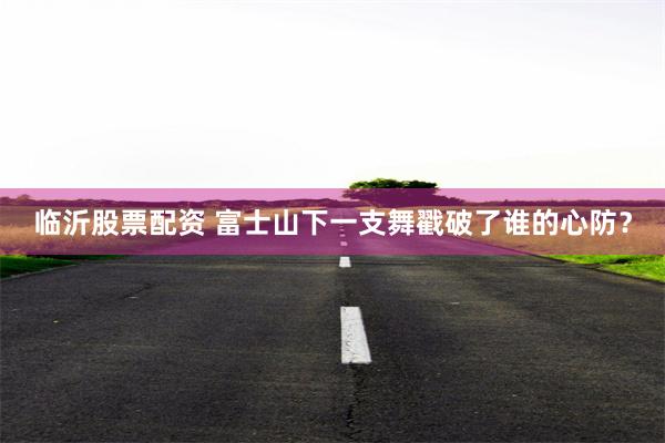 临沂股票配资 富士山下一支舞戳破了谁的心防？