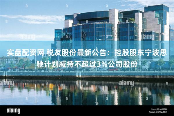 实盘配资网 税友股份最新公告：控股股东宁波思驰计划减持不超过3%公司股份