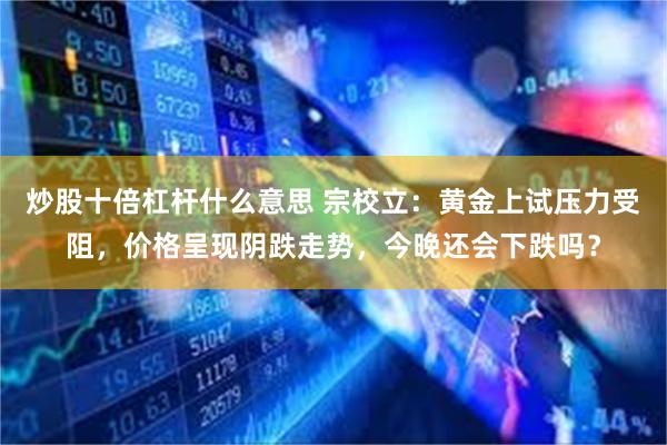 炒股十倍杠杆什么意思 宗校立：黄金上试压力受阻，价格呈现阴跌走势，今晚还会下跌吗？