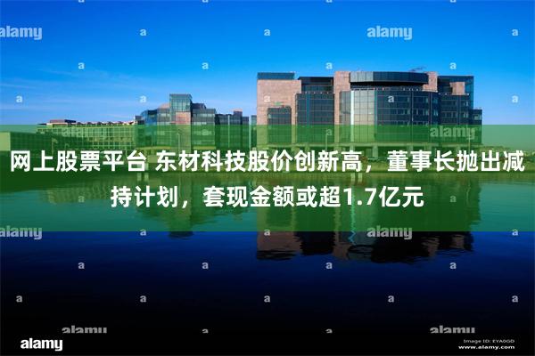 网上股票平台 东材科技股价创新高,董事长抛出减持计划,套现金额或超1.7亿元