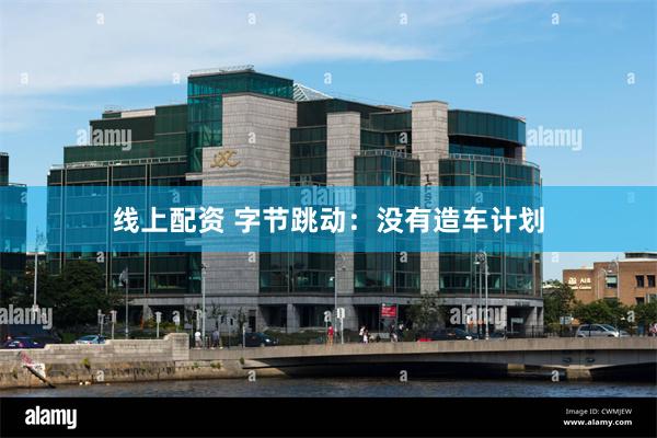 线上配资 字节跳动：没有造车计划
