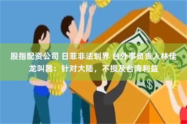 股指配资公司 日菲非法划界 台外事负责人林佳龙叫嚣：针对大陆，不损及台湾利益