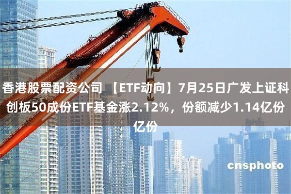 香港股票配资公司 【ETF动向】7月25日广发上证科创板50成份ETF基金涨2.12%，份额减少1.14亿份