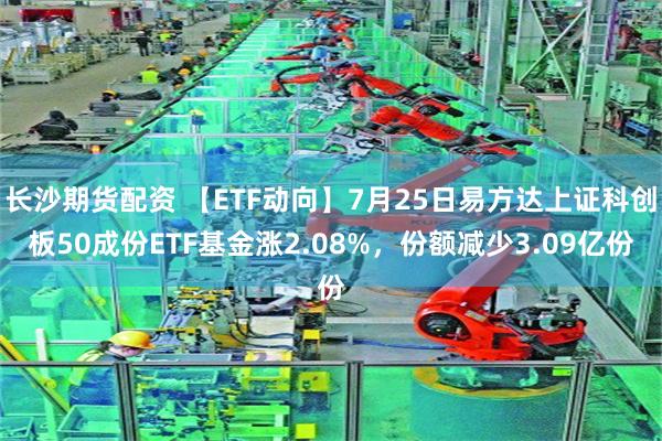 长沙期货配资 【ETF动向】7月25日易方达上证科创板50成份ETF基金涨2.08%，份额减少3.09亿份