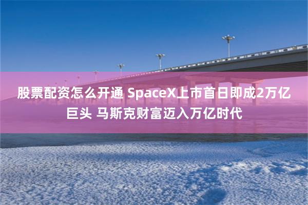 股票配资怎么开通 SpaceX上市首日即成2万亿巨头 马斯克财富迈入万亿时代