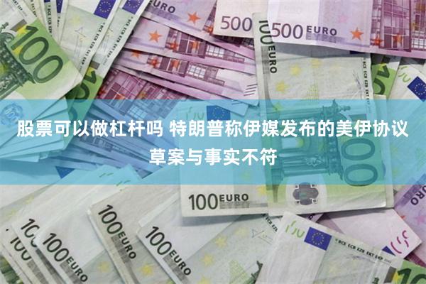 股票可以做杠杆吗 特朗普称伊媒发布的美伊协议草案与事实不符