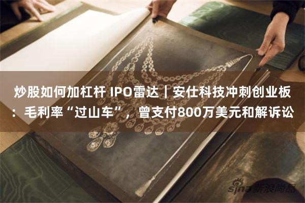 炒股如何加杠杆 IPO雷达｜安仕科技冲刺创业板：毛利率“过山车”，曾支付800万美元和解诉讼
