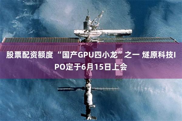 股票配资额度 “国产GPU四小龙”之一 燧原科技IPO定于6月15日上会
