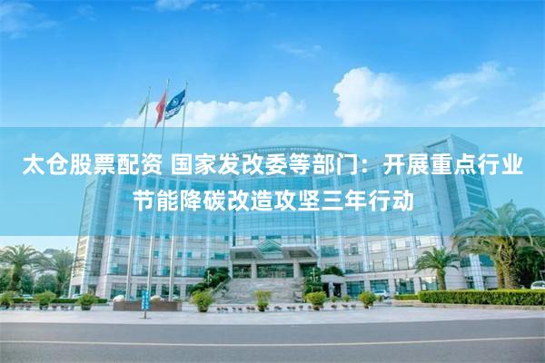 太仓股票配资 国家发改委等部门：开展重点行业节能降碳改造攻坚三年行动