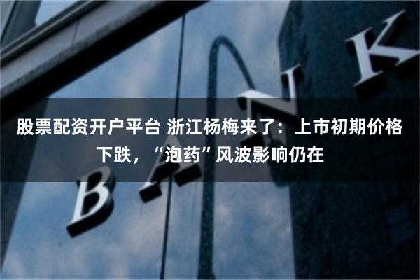股票配资开户平台 浙江杨梅来了：上市初期价格下跌，“泡药”风波影响仍在