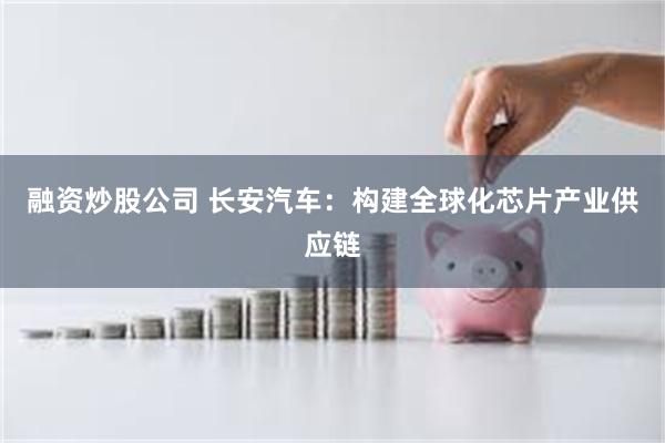 融资炒股公司 长安汽车:构建全球化芯片产业供应链