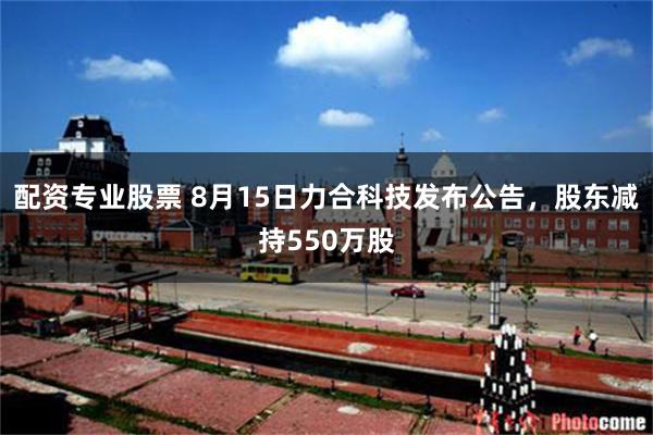 配资专业股票 8月15日力合科技发布公告，股东减持550万股
