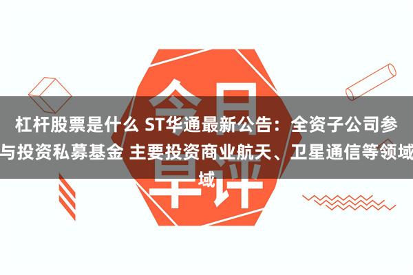 杠杆股票是什么 ST华通最新公告：全资子公司参与投资私募基金 主要投资商业航天、卫星通信等领域