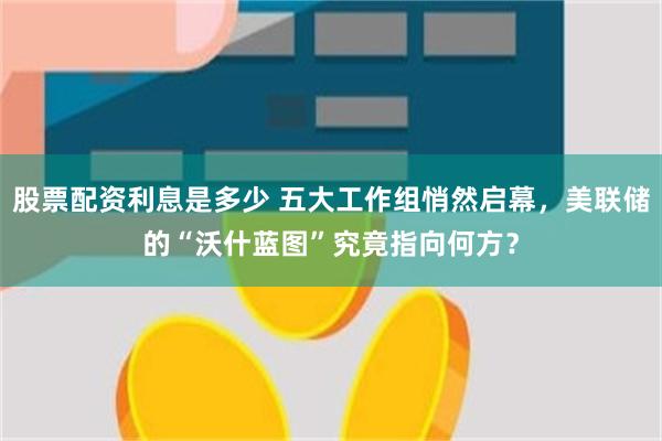 股票配资利息是多少 五大工作组悄然启幕，美联储的“沃什蓝图”究竟指向何方？