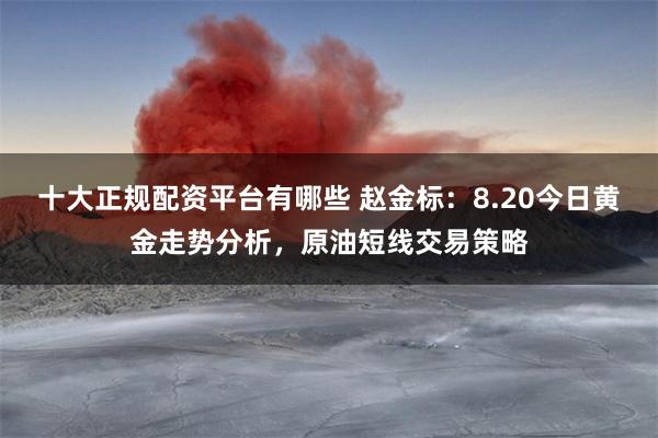 十大正规配资平台有哪些 赵金标：8.20今日黄金走势分析，原油短线交易策略