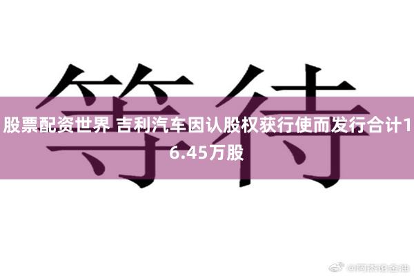 股票配资世界 吉利汽车因认股权获行使而发行合计16.45万股