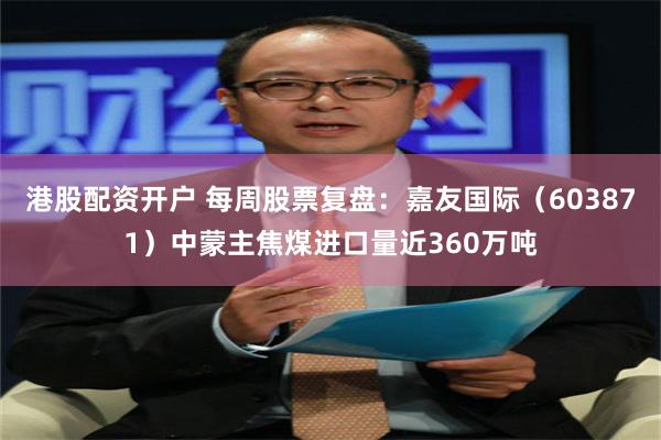 港股配资开户 每周股票复盘：嘉友国际（603871）中蒙主焦煤进口量近360万吨