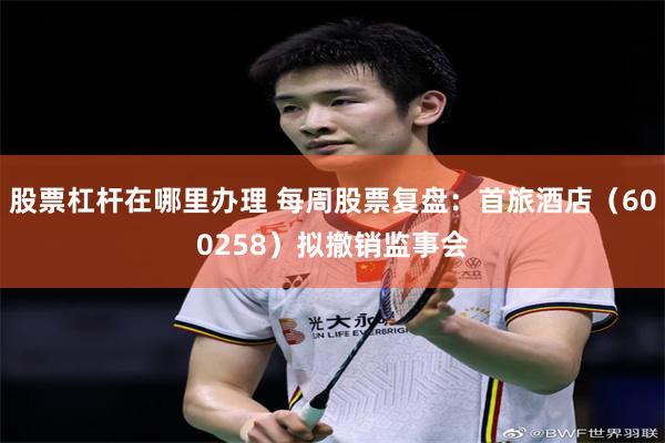股票杠杆在哪里办理 每周股票复盘：首旅酒店（600258）拟撤销监事会