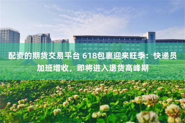 配资的期货交易平台 618包裹迎来旺季：快递员加班增收，即将进入退货高峰期