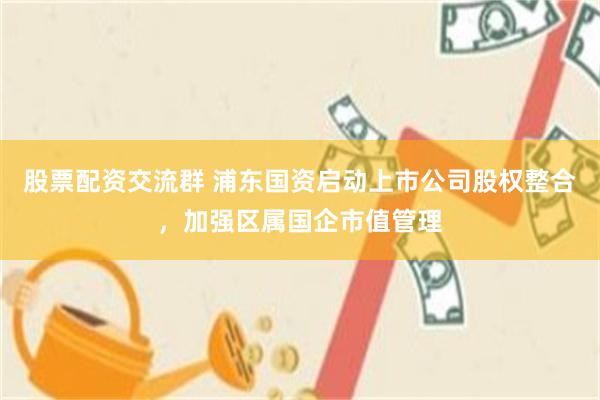 股票配资交流群 浦东国资启动上市公司股权整合,加强区属国企市值管理