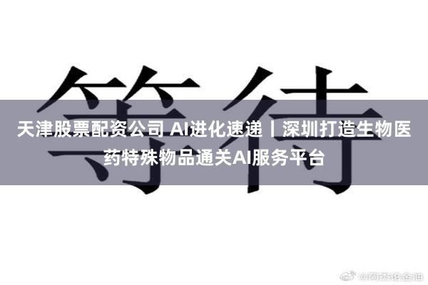 天津股票配资公司 AI进化速递丨深圳打造生物医药特殊物品通关AI服务平台