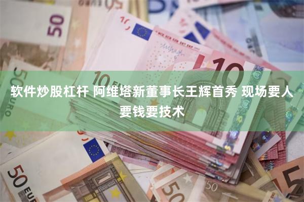 软件炒股杠杆 阿维塔新董事长王辉首秀 现场要人要钱要技术