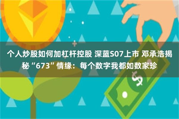 个人炒股如何加杠杆控股 深蓝S07上市 邓承浩揭秘“673”情缘:每个数字我都如数家珍