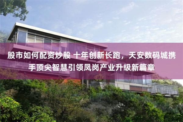 股市如何配资炒股 十年创新长跑，天安数码城携手顶尖智慧引领凤岗产业升级新篇章