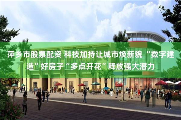 萍乡市股票配资 科技加持让城市焕新貌 “数字建造”好房子“多点开花”释放强大潜力