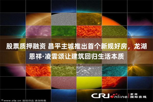股票质押融资 昌平主城推出首个新规好房，龙湖恩祥·凌雲颂让建筑回归生活本质