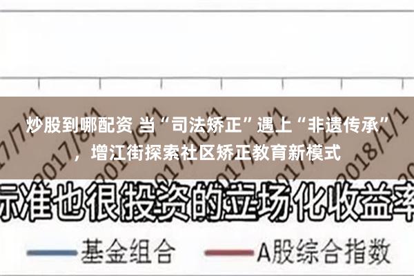 炒股到哪配资 当“司法矫正”遇上“非遗传承”，增江街探索社区矫正教育新模式