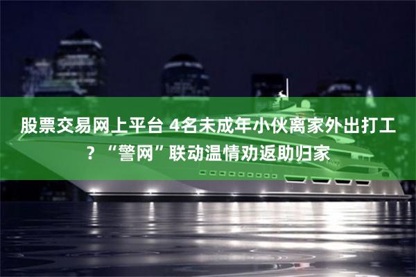 股票交易网上平台 4名未成年小伙离家外出打工？“警网”联动温情劝返助归家