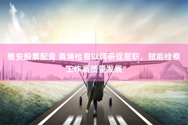 雅安股票配资 黄埔检察以调研促履职，赋能检察工作高质量发展