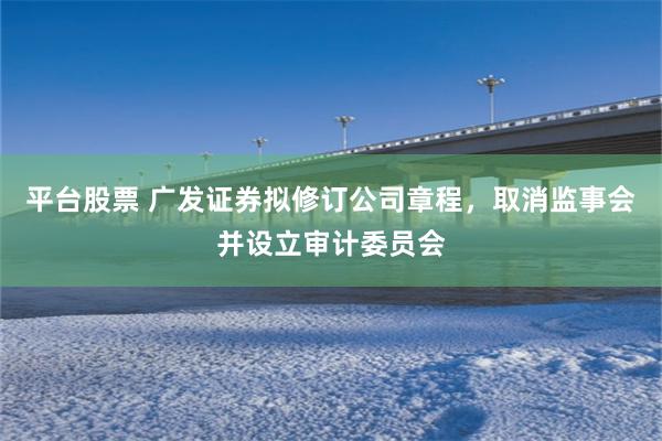 平台股票 广发证券拟修订公司章程，取消监事会并设立审计委员会