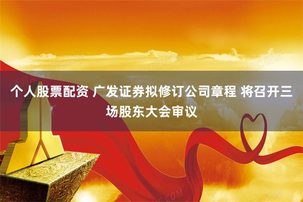 个人股票配资 广发证券拟修订公司章程 将召开三场股东大会审议