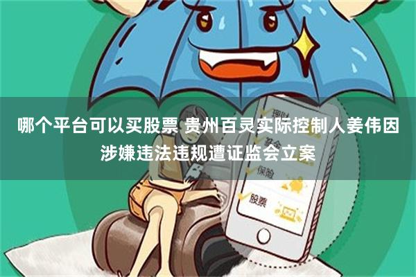 哪个平台可以买股票 贵州百灵实际控制人姜伟因涉嫌违法违规遭证监会立案