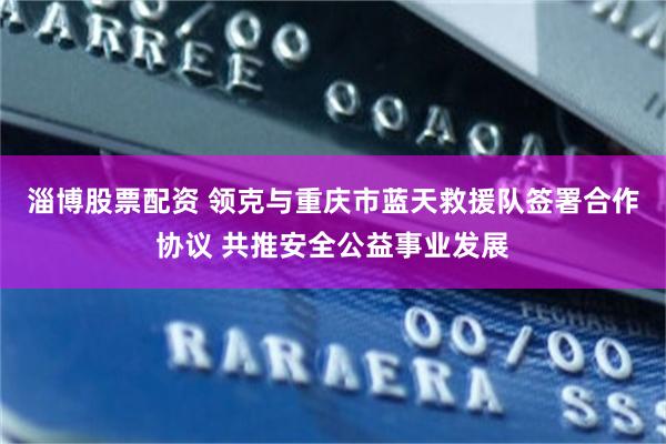 淄博股票配资 领克与重庆市蓝天救援队签署合作协议 共推安全公益事业发展