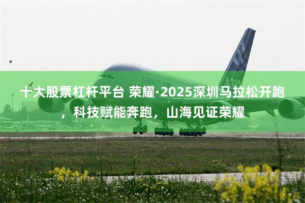 十大股票杠杆平台 荣耀·2025深圳马拉松开跑，科技赋能奔跑，山海见证荣耀