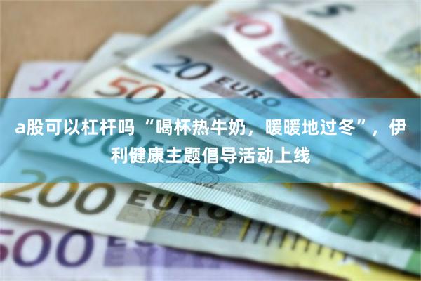 a股可以杠杆吗 “喝杯热牛奶，暖暖地过冬”，伊利健康主题倡导活动上线