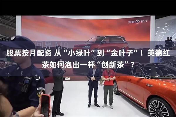 股票按月配资 从“小绿叶”到“金叶子”！英德红茶如何泡出一杯“创新茶”？