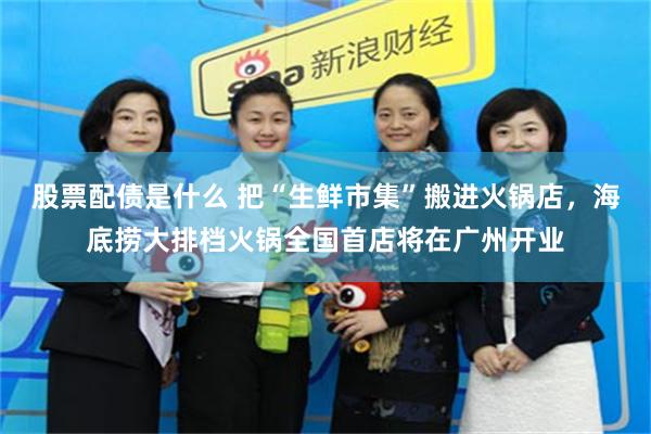 股票配债是什么 把“生鲜市集”搬进火锅店，海底捞大排档火锅全国首店将在广州开业