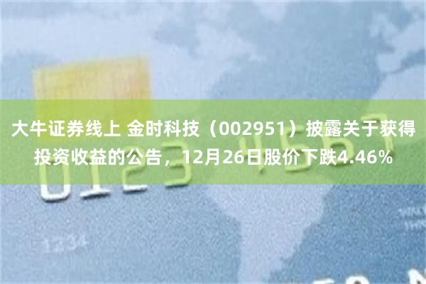 大牛证券线上 金时科技(002951)披露关于获得投资收益的公告,12月26日股价下跌4.46%