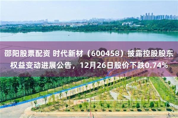 邵阳股票配资 时代新材（600458）披露控股股东权益变动进展公告，12月26日股价下跌0.74%