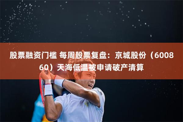 股票融资门槛 每周股票复盘：京城股份（600860）天海低温被申请破产清算