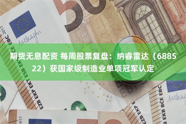 期货无息配资 每周股票复盘：纳睿雷达（688522）获国家级制造业单项冠军认定