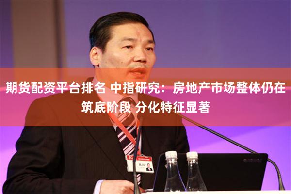 期货配资平台排名 中指研究：房地产市场整体仍在筑底阶段 分化特征显著